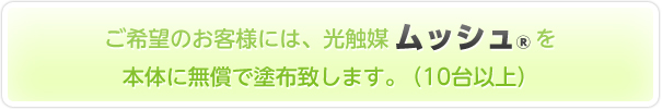 ご希望のお客様には、光触媒ムッシュを本体に無償で塗布致します。（10台以上）